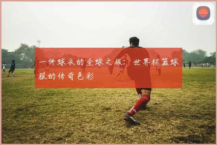 一件球衣的全球之旅：世界杯篮球服的传奇色彩