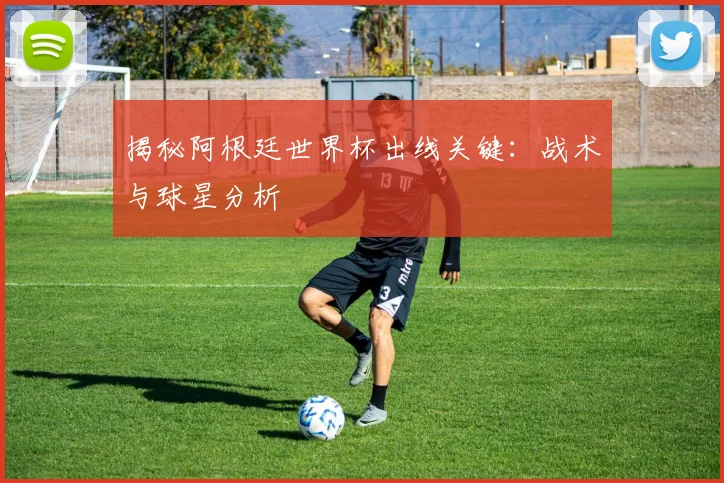 揭秘阿根廷世界杯出线关键：战术与球星分析
