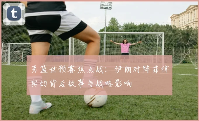 男篮世预赛焦点战：伊朗对阵菲律宾的背后故事与战略影响